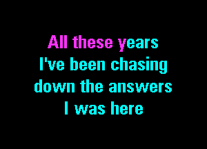 All these years
I've been chasing

down the answers
I was here