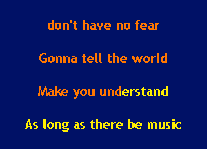 don't have no fear
Gonna tell the world

Make you understand

As long as there be music