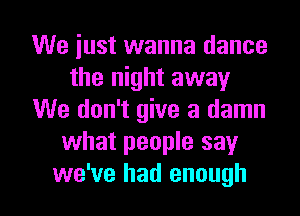 We just wanna dance
the night away
We don't give a damn
what people say

we've had enough I