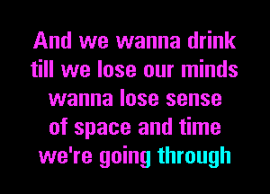 And we wanna drink
till we lose our minds
wanna lose sense
of space and time
we're going through