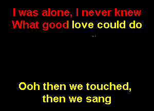 l was alone, I never knew
What good love could do

Ooh then we touched,
then we sang