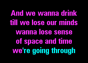 And we wanna drink
till we lose our minds
wanna lose sense
of space and time
we're going through