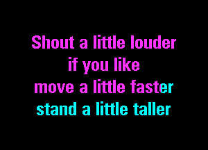 Shout a little louder
if you like

move a little faster
stand a little taller