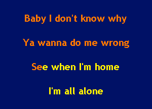 Baby I don't know why

Ya wanna do me wrong

See when I'm home

I'm all alone