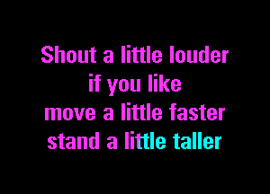 Shout a little louder
if you like

move a little faster
stand a little taller