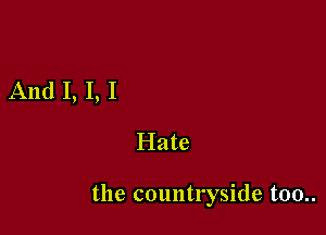 And I, I, I

Hate

the countryside too..