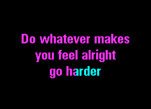 Do whatever makes

you feel alright
go harder