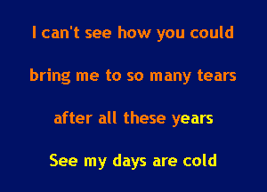 I can't see how you could
bring me to so many tears
after all these years

See my days are cold