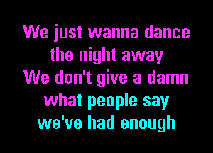 We just wanna dance
the night away
We don't give a damn
what people say

we've had enough I