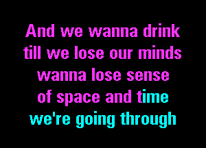 And we wanna drink
till we lose our minds
wanna lose sense
of space and time
we're going through