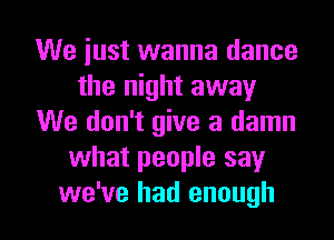 We just wanna dance
the night away
We don't give a damn
what people say

we've had enough I