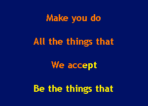 Make you do
All the things that

We accept

Be the things that
