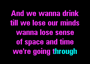 And we wanna drink
till we lose our minds
wanna lose sense
of space and time
we're going through