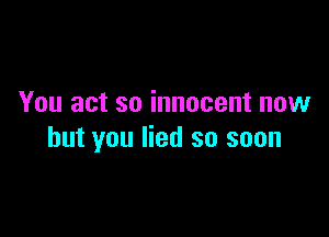 You act so innocent now

but you lied so soon