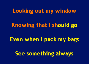 Looking out my window
Knowing that I should go
Even when I pack my bags

See something always