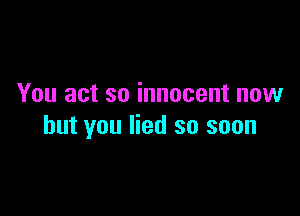 You act so innocent now

but you lied so soon