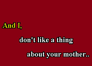 And I,

don't like a thing

about your mother..