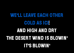 WE'LL LEAVE EACH OTHER
COLD AS ICE
AND HIGH AND DRY
THE DESERT WIND IS BLOWIH'
IT'S BLOWIH'