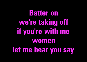 Batter on
we're taking off

if you're with me
women
let me hear you say