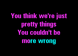 You think we're just
pretty things

You couldn't be
more wrong