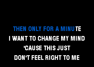THE ONLY FOR A MINUTE
I WANT TO CHANGE MY MIND
'CAUSE THIS JUST
DON'T FEEL RIGHT TO ME