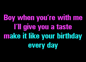 Boy when you're with me
I'll give you a taste
make it like your birthday
every day