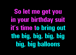 So let me get you
in your birthday suit
it's time to bring out
the big, big, big, big

big, big balloons