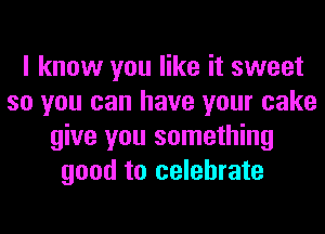 I know you like it sweet
so you can have your cake
give you something
good to celebrate