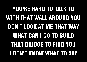 YOU'RE HARD TO TALK TO
WITH THAT WALL AROUND YOU
DON'T LOOK AT ME THAT WAY
WHAT CAN I DO TO BUILD
THAT BRIDGE TO FIND YOU
I DON'T KN 0W WHAT TO SAY