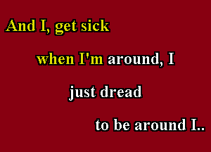 And I, get sick

when I'm around, I
just dread

to be around I..