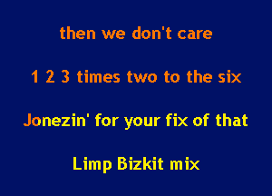 then we don't care

1 2 3 times two to the six

Jonezin' for your fix of that

Limp Bizkit mix