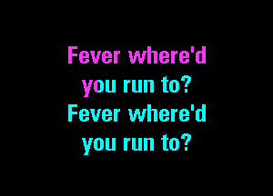 Fever where'd
you run to?

Fever where'd
you run to?
