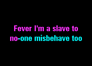 Fever I'm a slave to

no-one mishehave too