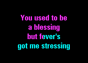 You used to be
a blessing

hut fever's
got me stressing