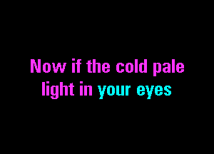 Now if the cold pale

light in your eyes