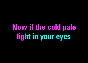 Now if the cold pale

light in your eyes