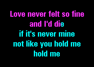 Love never felt so fine
and I'd die

if it's never mine
not like you hold me
hold me