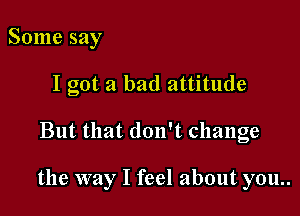 Some say

I got a bad attitude

But that don't change

the way I feel about you..