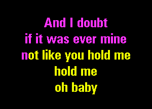 And I doubt
if it was ever mine

not like you hold me
hold me
oh baby