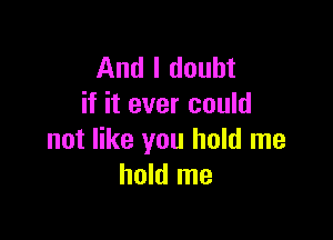 And I doubt
if it ever could

not like you hold me
hold me