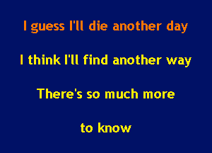 I guess I'll die another day

I think I'll find another way

There's so much more

to know