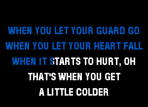 WHEN YOU LET YOUR GUARD GO
WHEN YOU LET YOUR HEART FALL
WHEN IT STARTS T0 HURT, 0H
THAT'S WHEN YOU GET
A LITTLE COLDER