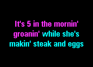 It's 5 in the mornin'

groanin' while she's
makin' steak and eggs