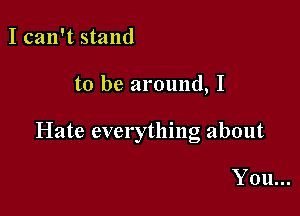 I can't stand

to be around, I

Hate everything about

You...