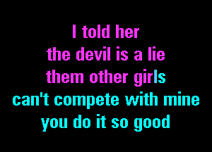I told her
the devil is a lie

them other girls
can't compete with mine
you do it so good