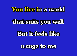 You live in a world

that suits you well

But it feels like

a cage to me