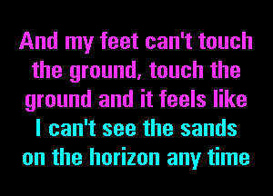 And my feet can't touch
the ground, touch the
ground and it feels like
I can't see the sands
on the horizon any time