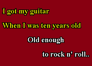 I got my guitar

When I was ten years old

Old enough

to rock n' roll..