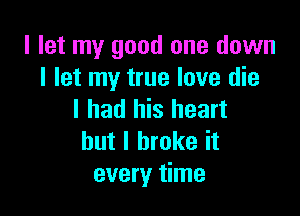 I let my good one down
I let my true love die

I had his heart
but I broke it
every time