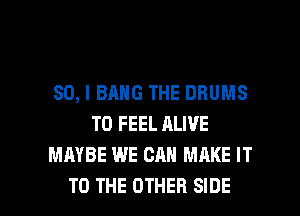 SO, I BANG THE DRUMS
T0 FEEL ALIVE
MAYBE WE CAN MAKE IT

TO THE OTHER SIDE l